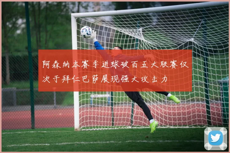 阿森纳本赛季进球破百五大联赛仅次于拜仁巴萨展现强大攻击力