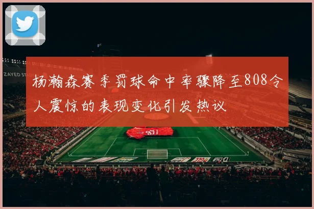 杨瀚森赛季罚球命中率骤降至808令人震惊的表现变化引发热议