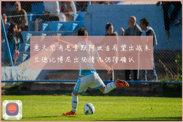 意天空消息索默阿坎吉有望出战米兰德比博尼出场情况仍待确认