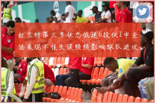 杜兰特第三节状态低迷6投仅1中全场表现不佳失误频频影响球队进攻
