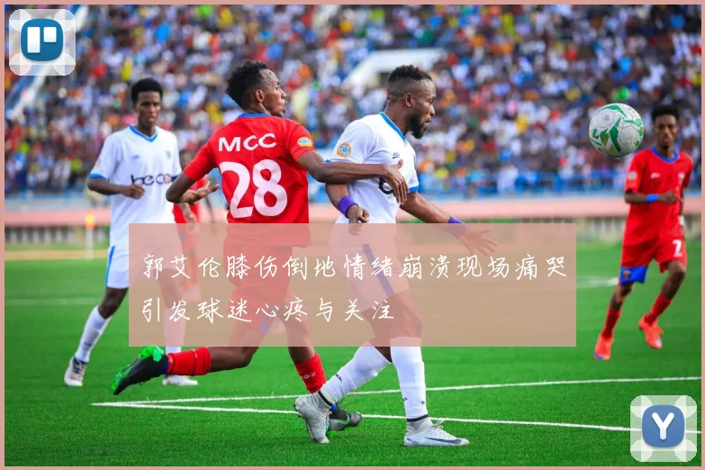 郭艾伦膝伤倒地情绪崩溃现场痛哭引发球迷心疼与关注
