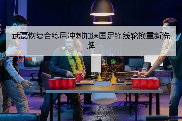 武磊恢复合练后冲刺加速国足锋线轮换重新洗牌