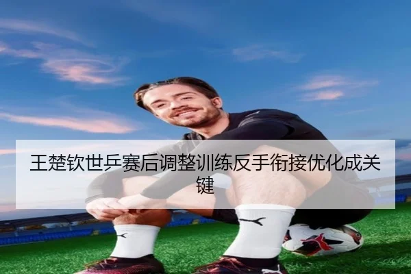 王楚钦世乒赛后调整训练反手衔接优化成关键