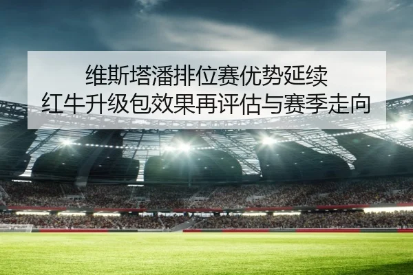 维斯塔潘排位赛优势延续 红牛升级包效果再评估与赛季走向