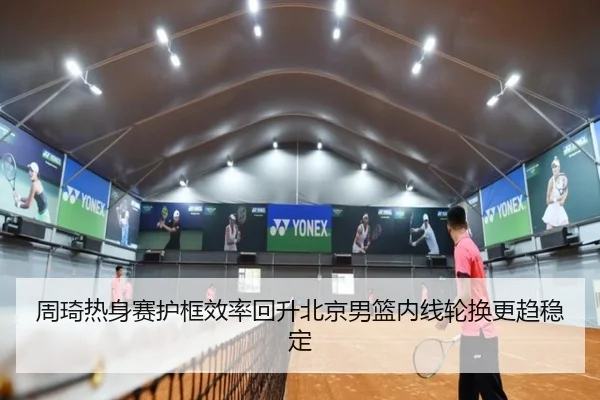周琦热身赛护框效率回升北京男篮内线轮换更趋稳定