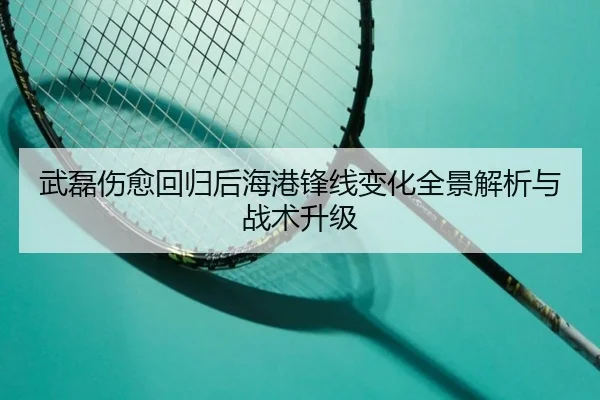 武磊伤愈回归后海港锋线变化全景解析与战术升级