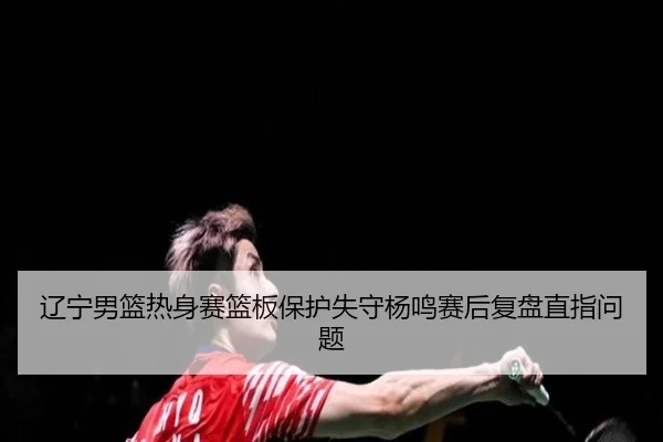 辽宁男篮热身赛篮板保护失守杨鸣赛后复盘直指问题